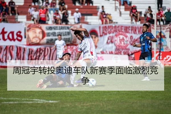 周冠宇转投奥迪车队新赛季面临激烈竞争